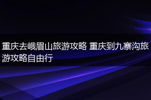 重庆去峨眉山旅游攻略 重庆到九寨沟旅游攻略自由行