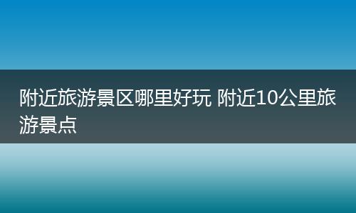 附近旅游景区哪里好玩 附近10公里旅游景点