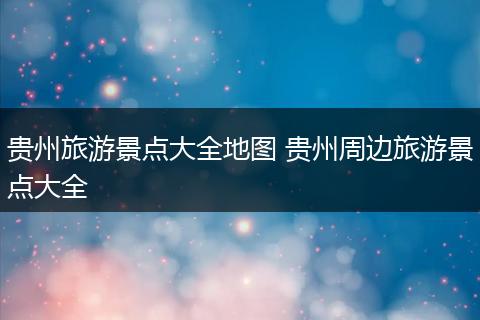 贵州旅游景点大全地图 贵州周边旅游景点大全