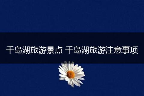 千岛湖旅游景点 千岛湖旅游注意事项