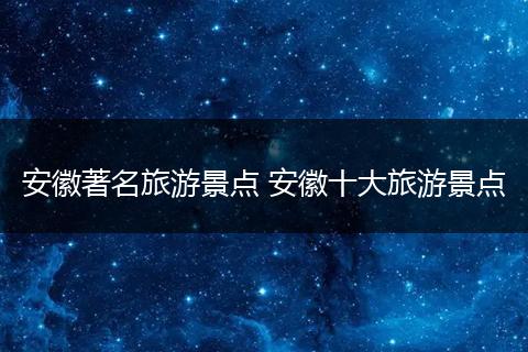安徽著名旅游景点 安徽十大旅游景点
