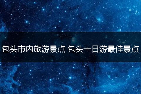 包头市内旅游景点 包头一日游最佳景点