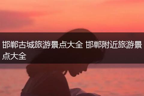 邯郸古城旅游景点大全 邯郸附近旅游景点大全