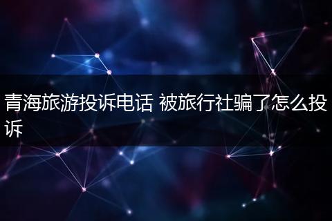 青海旅游投诉电话 被旅行社骗了怎么投诉