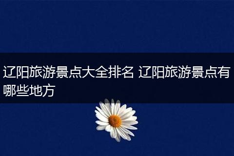 辽阳旅游景点大全排名 辽阳旅游景点有哪些地方