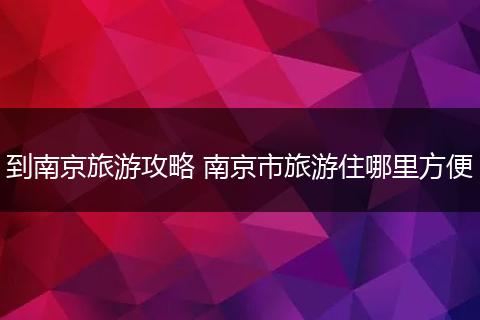 到南京旅游攻略 南京市旅游住哪里方便