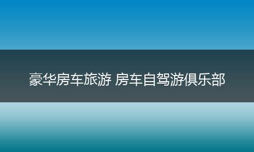 豪华房车旅游 房车自驾游俱乐部