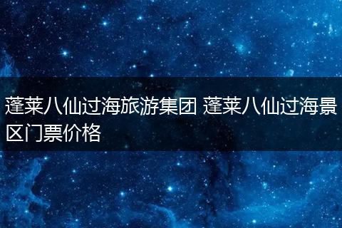 蓬莱八仙过海旅游集团 蓬莱八仙过海景区门票价格