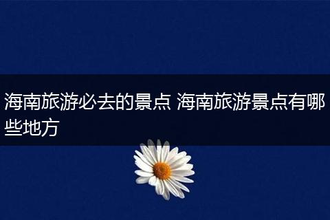 海南旅游必去的景点 海南旅游景点有哪些地方