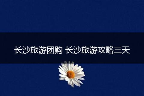 长沙旅游团购 长沙旅游攻略三天