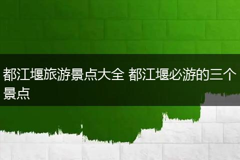 都江堰旅游景点大全 都江堰必游的三个景点