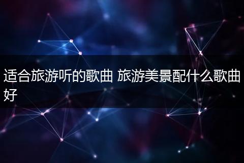 适合旅游听的歌曲 旅游美景配什么歌曲好