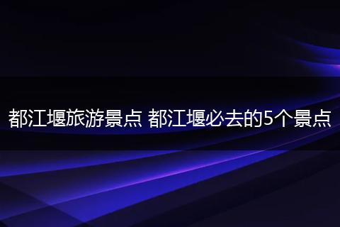都江堰旅游景点 都江堰必去的5个景点