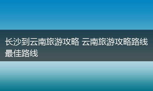 长沙到云南旅游攻略 云南旅游攻略路线最佳路线