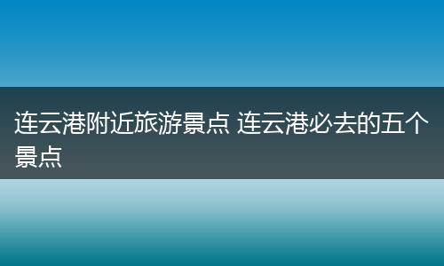 连云港附近旅游景点 连云港必去的五个景点