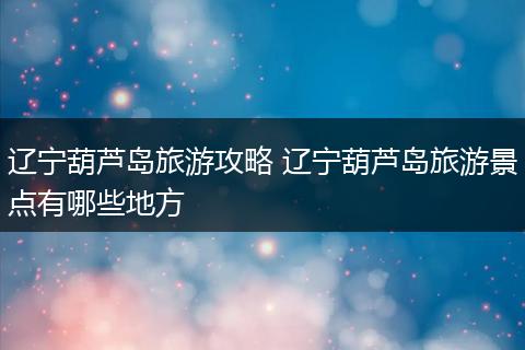 辽宁葫芦岛旅游攻略 辽宁葫芦岛旅游景点有哪些地方