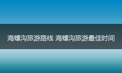 海螺沟旅游路线 海螺沟旅游最佳时间