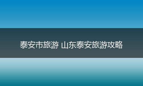泰安市旅游 山东泰安旅游攻略