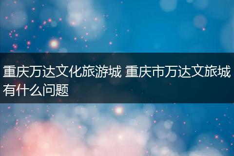 重庆万达文化旅游城 重庆市万达文旅城有什么问题