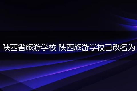 陕西省旅游学校 陕西旅游学校已改名为
