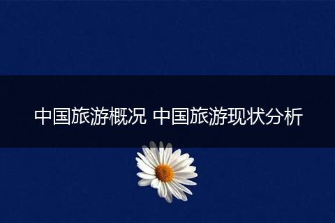 中国旅游概况 中国旅游现状分析
