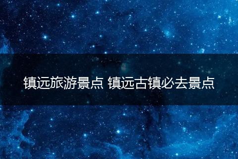 镇远旅游景点 镇远古镇必去景点