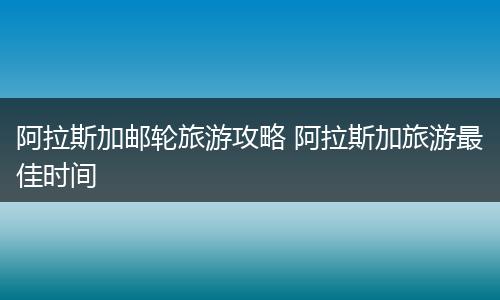 阿拉斯加邮轮旅游攻略 阿拉斯加旅游最佳时间