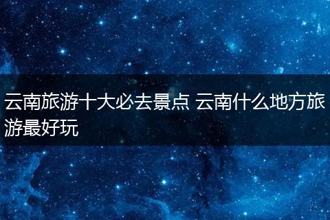 云南旅游十大必去景点 云南什么地方旅游最好玩