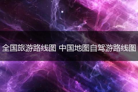 全国旅游路线图 中国地图自驾游路线图