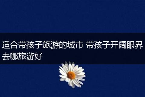 适合带孩子旅游的城市 带孩子开阔眼界去哪旅游好