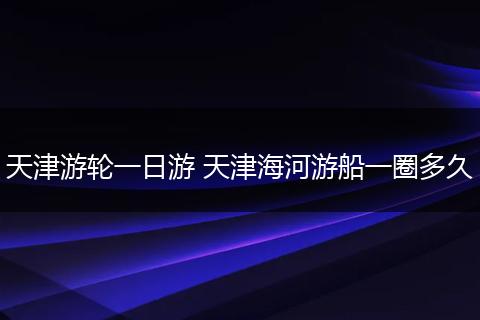天津游轮一日游 天津海河游船一圈多久