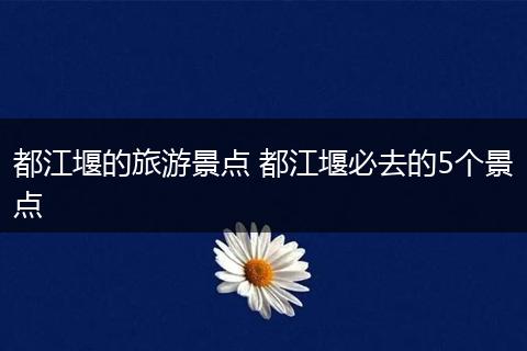 都江堰的旅游景点 都江堰必去的5个景点