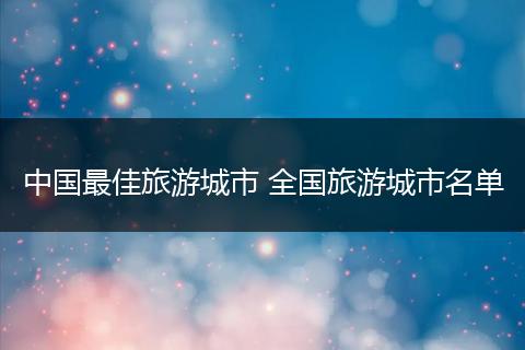 中国最佳旅游城市 全国旅游城市名单