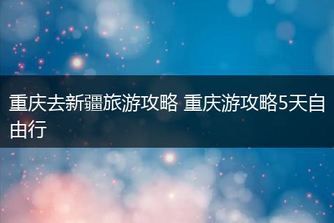 重庆去新疆旅游攻略 重庆游攻略5天自由行