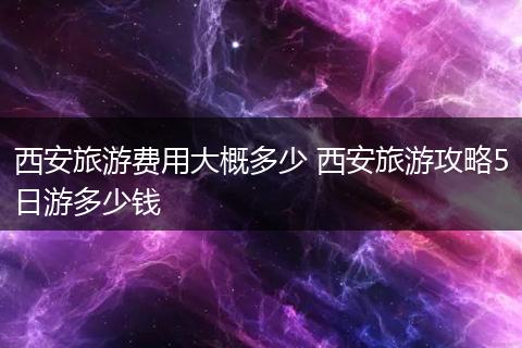 西安旅游费用大概多少 西安旅游攻略5日游多少钱