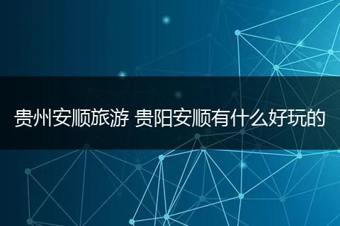 贵州安顺旅游 贵阳安顺有什么好玩的