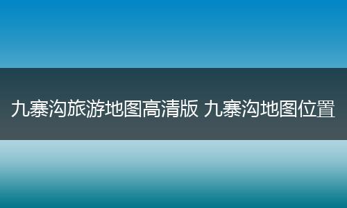 九寨沟旅游地图高清版 九寨沟地图位置