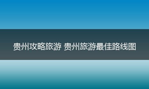 贵州攻略旅游 贵州旅游最佳路线图