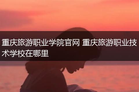 重庆旅游职业学院官网 重庆旅游职业技术学校在哪里