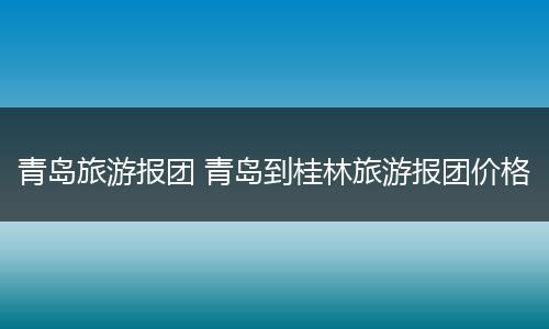 青岛旅游报团 青岛到桂林旅游报团价格