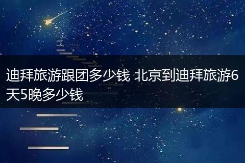 迪拜旅游跟团多少钱 北京到迪拜旅游6天5晚多少钱