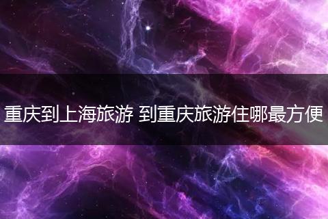 重庆到上海旅游 到重庆旅游住哪最方便