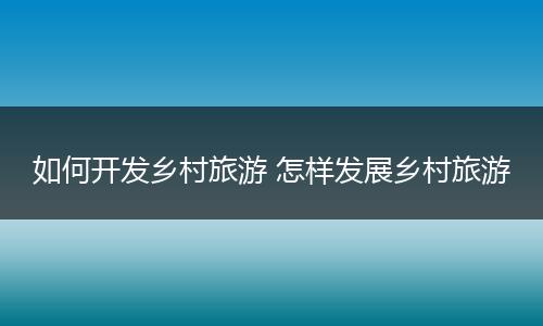 如何开发乡村旅游 怎样发展乡村旅游