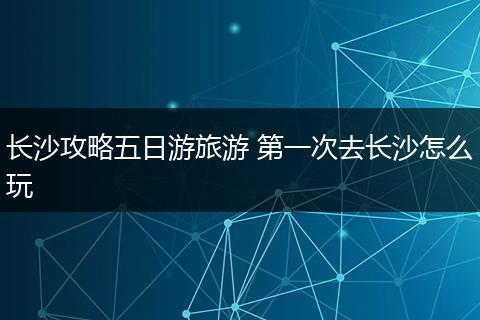长沙攻略五日游旅游 第一次去长沙怎么玩