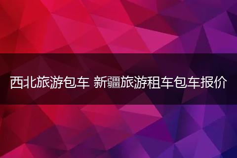 西北旅游包车 新疆旅游租车包车报价