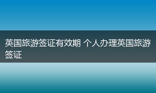 英国旅游签证有效期 个人办理英国旅游签证