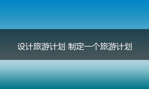 设计旅游计划 制定一个旅游计划