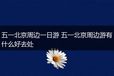 五一北京周边一日游 五一北京周边游有什么好去处