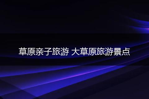草原亲子旅游 大草原旅游景点