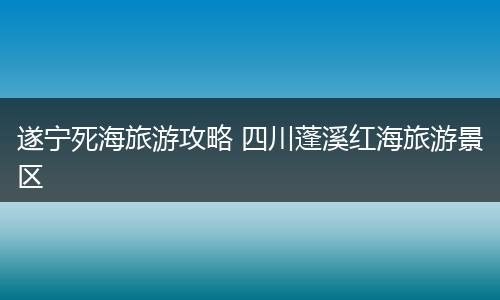 遂宁死海旅游攻略 四川蓬溪红海旅游景区